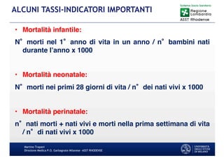 Martino Trapani
Direzione Medica P.O. Garbagnate Milanese –ASST RHODENSE
ALCUNI TASSI-INDICATORI IMPORTANTI
• Mortalità infantile:
N morti nel 1 anno di vita in un anno / n bambini nati
durante l’anno x 1000
• Mortalità neonatale:
N morti nei primi 28 giorni di vita / n dei nati vivi x 1000
• Mortalità perinatale:
n nati morti + nati vivi e morti nella prima settimana di vita
/ n di nati vivi x 1000
 