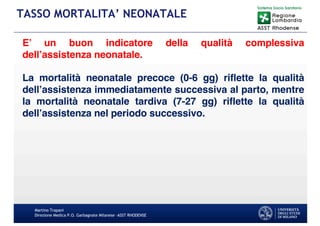 Martino Trapani
Direzione Medica P.O. Garbagnate Milanese –ASST RHODENSE
TASSO MORTALITA’ NEONATALE
E’ un buon indicatore della qualità complessiva
dell’assistenza neonatale.
La mortalità neonatale precoce (0-6 gg) riflette la qualità
dell’assistenza immediatamente successiva al parto, mentre
la mortalità neonatale tardiva (7-27 gg) riflette la qualità
dell’assistenza nel periodo successivo.
 