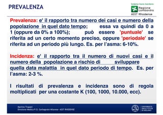 Martino Trapani
Direzione Medica P.O. Garbagnate Milanese –ASST RHODENSE
PREVALENZA
Prevalenza: e' il rapporto tra numero dei casi e numero della
popolazione in quel dato tempo; essa va quindi da 0 a
1 (oppure da 0% a 100%); può essere 'puntuale' se
riferita ad un certo momento preciso, oppure 'periodale' se
riferita ad un periodo più lungo. Es. per l’asma: 6-10%.
Incidenza: e' il rapporto tra il numero di nuovi casi e il
numero della popolazione a rischio di sviluppare
quella data malattia in quel dato periodo di tempo. Es. per
l’asma: 2-3 %.
I risultati di prevalenza e incidenza sono di regola
moltiplicati per una costante K (100, 1000, 10.000, ecc).
 
