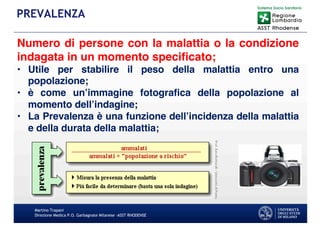 Martino Trapani
Direzione Medica P.O. Garbagnate Milanese –ASST RHODENSE
PREVALENZA
Numero di persone con la malattia o la condizione
indagata in un momento specificato;
• Utile per stabilire il peso della malattia entro una
popolazione;
• è come un’immagine fotografica della popolazione al
momento dell’indagine;
• La Prevalenza è una funzione dell’incidenza della malattia
e della durata della malattia;
 