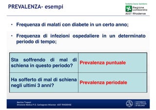 Martino Trapani
Direzione Medica P.O. Garbagnate Milanese –ASST RHODENSE
PREVALENZA- esempi
Sta soffrendo di mal di
schiena in questo periodo?
Prevalenza puntuale
Ha sofferto di mal di schiena
negli ultimi 3 anni?
Prevalenza periodale
• Frequenza di malati con diabete in un certo anno;
• Frequenza di infezioni ospedaliere in un determinato
periodo di tempo;
 