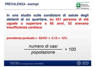 Martino Trapani
Direzione Medica P.O. Garbagnate Milanese –ASST RHODENSE
PREVALENZA- esempi
In uno studio sulle condizioni di salute degli
abitanti di un quartiere, su 431 persone di età
uguale o superiore a 65 anni, 52 avevano
insufficienza cardiaca
prevalenza puntuale = 52/431 = 0.12 = 12%
 