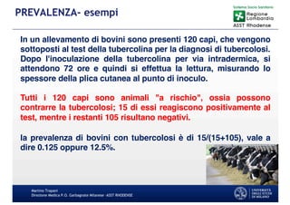 Martino Trapani
Direzione Medica P.O. Garbagnate Milanese –ASST RHODENSE
PREVALENZA- esempi
In un allevamento di bovini sono presenti 120 capi, che vengono
sottoposti al test della tubercolina per la diagnosi di tubercolosi.
Dopo l'inoculazione della tubercolina per via intradermica, si
attendono 72 ore e quindi si effettua la lettura, misurando lo
spessore della plica cutanea al punto di inoculo.
Tutti i 120 capi sono animali "a rischio", ossia possono
contrarre la tubercolosi; 15 di essi reagiscono positivamente al
test, mentre i restanti 105 risultano negativi.
la prevalenza di bovini con tubercolosi è di 15/(15+105), vale a
dire 0.125 oppure 12.5%.
 