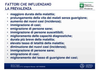 Martino Trapani
Direzione Medica P.O. Garbagnate Milanese –ASST RHODENSE
FATTORI CHE INFLUENZANO
LA PREVALENZA
• maggiore durata della malattia;
• prolungamento della vita dei malati senza guarigione;
• aumento dei nuovi casi (incidenza);
• immigrazione di casi;
• emigrazione di persone sane;
• immigrazione di persone suscettibili;
• miglioramento delle capacità diagnostiche;
• durata più breve della malattia;
• elevato tasso di letalità della malattia;
• diminuzione dei nuovi casi (incidenza);
• immigrazione di persone sane;
• emigrazione di casi;
• miglioramento del tasso di guarigione dei casi;
 