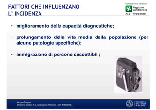Martino Trapani
Direzione Medica P.O. Garbagnate Milanese –ASST RHODENSE
FATTORI CHE INFLUENZANO
L’ INCIDENZA
• miglioramento delle capacità diagnostiche;
• prolungamento della vita media della popolazione (per
alcune patologie specifiche);
• immigrazione di persone suscettibili;
 