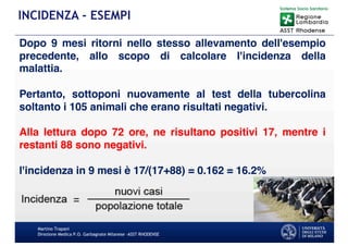 Martino Trapani
Direzione Medica P.O. Garbagnate Milanese –ASST RHODENSE
INCIDENZA - ESEMPI
Dopo 9 mesi ritorni nello stesso allevamento dell'esempio
precedente, allo scopo di calcolare l'incidenza della
malattia.
Pertanto, sottoponi nuovamente al test della tubercolina
soltanto i 105 animali che erano risultati negativi.
Alla lettura dopo 72 ore, ne risultano positivi 17, mentre i
restanti 88 sono negativi.
l'incidenza in 9 mesi è 17/(17+88) = 0.162 = 16.2%
 