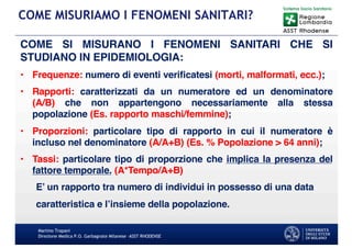 COME SI MISURANO I FENOMENI SANITARI CHE SI
STUDIANO IN EPIDEMIOLOGIA:
• Frequenze: numero di eventi verificatesi (morti, malformati, ecc.);
• Rapporti: caratterizzati da un numeratore ed un denominatore
(A/B) che non appartengono necessariamente alla stessa
popolazione (Es. rapporto maschi/femmine);
• Proporzioni: particolare tipo di rapporto in cui il numeratore è
incluso nel denominatore (A/A+B) (Es. % Popolazione > 64 anni);
• Tassi: particolare tipo di proporzione che implica la presenza del
fattore temporale. (A*Tempo/A+B)
E’ un rapporto tra numero di individui in possesso di una data
caratteristica e l’insieme della popolazione.
Martino Trapani
Direzione Medica P.O. Garbagnate Milanese –ASST RHODENSE
COME MISURIAMO I FENOMENI SANITARI?
 