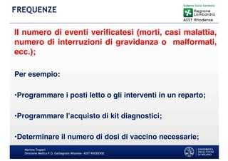 Il numero di eventi verificatesi (morti, casi malattia,
numero di interruzioni di gravidanza o malformati,
ecc.);
Per esempio:
•Programmare i posti letto o gli interventi in un reparto;
•Programmare l’acquisto di kit diagnostici;
•Determinare il numero di dosi di vaccino necessarie;
Martino Trapani
Direzione Medica P.O. Garbagnate Milanese –ASST RHODENSE
FREQUENZE
 