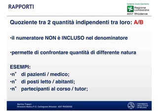 Quoziente tra 2 quantità indipendenti tra loro: A/B
•il numeratore NON è INCLUSO nel denominatore
•permette di confrontare quantità di differente natura
ESEMPI:
•n di pazienti / medico;
•n di posti letto / abitanti;
•n partecipanti al corso / tutor;
Martino Trapani
Direzione Medica P.O. Garbagnate Milanese –ASST RHODENSE
RAPPORTI
 