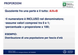 Quoziente fra una parte e il tutto: A/A+B
•il numeratore è INCLUSO nel denominatore;
•assume valori compresi tra 0 e 1;
•percentuale = proporzione x 100;
ESEMPIO:
Distribuzione di una popolazione per fascia d’età
Martino Trapani
Direzione Medica P.O. Garbagnate Milanese –ASST RHODENSE
PROPORZIONI
 