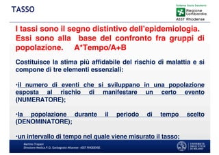 Martino Trapani
Direzione Medica P.O. Garbagnate Milanese –ASST RHODENSE
TASSO
I tassi sono il segno distintivo dell’epidemiologia.
Essi sono alla base del confronto fra gruppi di
popolazione. A*Tempo/A+B
Costituisce la stima più afﬁdabile del rischio di malattia e si
compone di tre elementi essenziali:
•il numero di eventi che si sviluppano in una popolazione
esposta al rischio di manifestare un certo evento
(NUMERATORE);
•la popolazione durante il periodo di tempo scelto
(DENOMINATORE);
•un intervallo di tempo nel quale viene misurato il tasso;
 