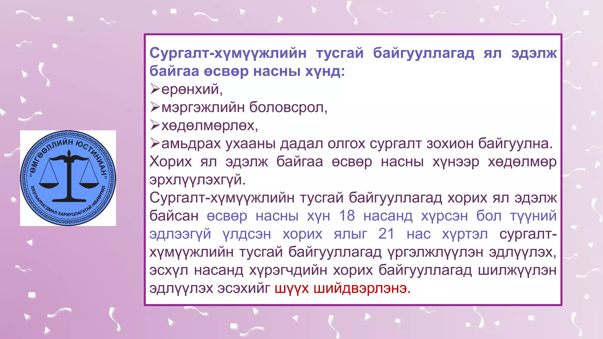 Сургалт-хүмүүжлийн тусгай байгууллагад ял эдэлж
байгаа өсвөр насны хүнд:
ерөнхий,
мэргэжлийн боловсрол,
хөдөлмөрлөх,
амьдрах ухааны дадал олгох сургалт зохион байгуулна.
Хорих ял эдэлж байгаа өсвөр насны хүнээр хөдөлмөр
эрхлүүлэхгүй.
Сургалт-хүмүүжлийн тусгай байгууллагад хорих ял эдэлж
байсан өсвөр насны хүн 18 насанд хүрсэн бол түүний
эдлээгүй үлдсэн хорих ялыг 21 нас хүртэл сургалт-
хүмүүжлийн тусгай байгууллагад үргэлжлүүлэн эдлүүлэх,
эсхүл насанд хүрэгчдийн хорих байгууллагад шилжүүлэн
эдлүүлэх эсэхийг шүүх шийдвэрлэнэ.
 