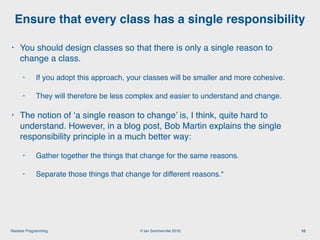 © Ian Sommerville 2018:Reliable Programming
Ensure that every class has a single responsibility
10
• You should design classes so that there is only a single reason to
change a class.
• If you adopt this approach, your classes will be smaller and more cohesive.
• They will therefore be less complex and easier to understand and change.
• The notion of ‘a single reason to change’ is, I think, quite hard to
understand. However, in a blog post, Bob Martin explains the single
responsibility principle in a much better way:
• Gather together the things that change for the same reasons.
• Separate those things that change for different reasons.*
 