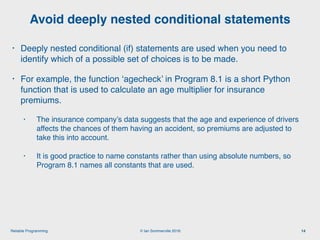 © Ian Sommerville 2018:Reliable Programming
Avoid deeply nested conditional statements
14
• Deeply nested conditional (if) statements are used when you need to
identify which of a possible set of choices is to be made.
• For example, the function ‘agecheck’ in Program 8.1 is a short Python
function that is used to calculate an age multiplier for insurance
premiums.
• The insurance company’s data suggests that the age and experience of drivers
affects the chances of them having an accident, so premiums are adjusted to
take this into account.
• It is good practice to name constants rather than using absolute numbers, so
Program 8.1 names all constants that are used.
 