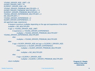 © Ian Sommerville 2018:Reliable Programming
YOUNG_DRIVER_AGE_LIMIT = 25 
OLDER_DRIVER_AGE = 70 
ELDERLY_DRIVER_AGE = 80
YOUNG_DRIVER_PREMIUM_MULTIPLIER = 2 
OLDER_DRIVER_PREMIUM_MULTIPLIER = 1.5 
ELDERLY_DRIVER_PREMIUM_MULTIPLIER = 2 
YOUNG_DRIVER_EXPERIENCE_MULTIPLIER = 2 
NO_MULTIPLIER = 1
YOUNG_DRIVER_EXPERIENCE = 2 
OLDER_DRIVER_EXPERIENCE = 5
def agecheck (age, experience):
# Assigns a premium multiplier depending on the age and experience of the driver
multiplier = NO_MULTIPLIER
if age <= YOUNG_DRIVER_AGE_LIMIT:
if experience <= YOUNG_DRIVER_EXPERIENCE:
multiplier = YOUNG_DRIVER_PREMIUM_MULTIPLIER * 
YOUNG_DRIVER_EXPERIENCE_MULTIPLIER
else:
multiplier = YOUNG_DRIVER_PREMIUM_MULTIPLIER
else:
if age > OLDER_DRIVER_AGE and age <= ELDERLY_DRIVER_AGE:
if experience <= OLDER_DRIVER_EXPERIENCE:
multiplier = OLDER_DRIVER_PREMIUM_MULTIPLIER
else:
multiplier = NO_MULTIPLIER
else:
if age > ELDERLY_DRIVER_AGE:
multiplier = ELDERLY_DRIVER_PREMIUM_MULTIPLIER
return multiplier
15
Program 8.1 Deeply
nested if-then-else
statements
 