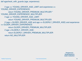 © Ian Sommerville 2018:Reliable Programming
def agecheck_with_guards (age, experience):
if age <= YOUNG_DRIVER_AGE_LIMIT and experience <=
YOUNG_DRIVER_EXPERIENCE:
return YOUNG_DRIVER_PREMIUM_MULTIPLIER *
YOUNG_DRIVER_EXPERIENCE_MULTIPLIER
if age <= YOUNG_DRIVER_AGE_LIMIT:
return YOUNG_DRIVER_PREMIUM_MULTIPLIER
if (age > OLDER_DRIVER_AGE and age <= ELDERLY_DRIVER_AGE) and experience
<= OLDER_DRIVER_EXPERIENCE:
return OLDER_DRIVER_PREMIUM_MULTIPLIER
if age > ELDERLY_DRIVER_AGE:
return ELDERLY_DRIVER_PREMIUM_MULTIPLIER
return NO_MULTIPLIER
16
Program 8.2
Using guards to
make a selection
 