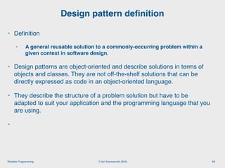 © Ian Sommerville 2018:Reliable Programming
Design pattern deﬁnition
19
• Deﬁnition
• A general reusable solution to a commonly-occurring problem within a
given context in software design. 
• Design patterns are object-oriented and describe solutions in terms of
objects and classes. They are not off-the-shelf solutions that can be
directly expressed as code in an object-oriented language.
• They describe the structure of a problem solution but have to be
adapted to suit your application and the programming language that you
are using.
•
 