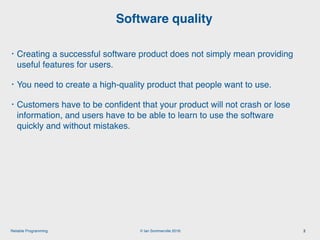 © Ian Sommerville 2018:Reliable Programming
Software quality
2
• Creating a successful software product does not simply mean providing
useful features for users.
• You need to create a high-quality product that people want to use.
• Customers have to be conﬁdent that your product will not crash or lose
information, and users have to be able to learn to use the software
quickly and without mistakes.
 