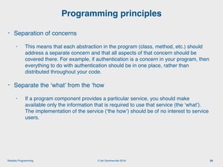 © Ian Sommerville 2018:Reliable Programming
Programming principles
20
• Separation of concerns
• This means that each abstraction in the program (class, method, etc.) should
address a separate concern and that all aspects of that concern should be
covered there. For example, if authentication is a concern in your program, then
everything to do with authentication should be in one place, rather than
distributed throughout your code.
• Separate the ‘what’ from the ‘how
• If a program component provides a particular service, you should make
available only the information that is required to use that service (the ‘what’).
The implementation of the service (‘the how’) should be of no interest to service
users.
 