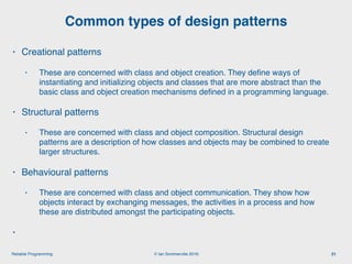 © Ian Sommerville 2018:Reliable Programming
Common types of design patterns
21
• Creational patterns
• These are concerned with class and object creation. They deﬁne ways of
instantiating and initializing objects and classes that are more abstract than the
basic class and object creation mechanisms deﬁned in a programming language.
• Structural patterns
• These are concerned with class and object composition. Structural design
patterns are a description of how classes and objects may be combined to create
larger structures.
• Behavioural patterns
• These are concerned with class and object communication. They show how
objects interact by exchanging messages, the activities in a process and how
these are distributed amongst the participating objects.
•
 