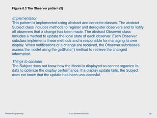 © Ian Sommerville 2018:Reliable Programming
Implementation 
This pattern is implemented using abstract and concrete classes. The abstract
Subject class includes methods to register and deregister observers and to notify
all observers that a change has been made. The abstract Observer class
includes a method to update the local state of each observer. Each Observer
subclass implements these methods and is responsible for managing its own
display. When notiﬁcations of a change are received, the Observer subclasses
access the model using the getState( ) method to retrieve the changed
information.
Things to consider 
The Subject does not know how the Model is displayed so cannot organize its
data to optimize the display performance. If a display update fails, the Subject
does not know that the update has been unsuccessful.
Figure 8.3 The Observer pattern (2)
25
 