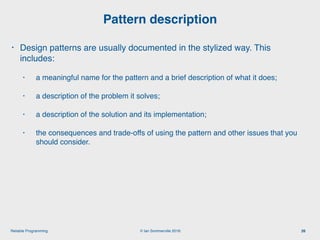 © Ian Sommerville 2018:Reliable Programming
Pattern description
26
• Design patterns are usually documented in the stylized way. This
includes:
• a meaningful name for the pattern and a brief description of what it does;
• a description of the problem it solves;
• a description of the solution and its implementation;
• the consequences and trade-offs of using the pattern and other issues that you
should consider.
 
