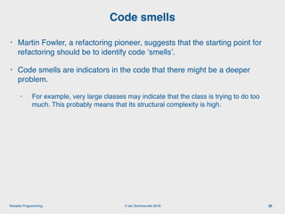 © Ian Sommerville 2018:Reliable Programming
Code smells
29
• Martin Fowler, a refactoring pioneer, suggests that the starting point for
refactoring should be to identify code ‘smells’.
• Code smells are indicators in the code that there might be a deeper
problem.
• For example, very large classes may indicate that the class is trying to do too
much. This probably means that its structural complexity is high.
 