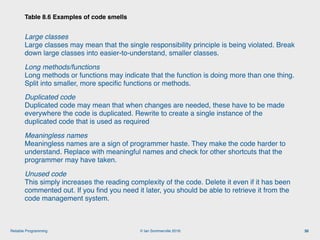 © Ian Sommerville 2018:Reliable Programming
Large classes 
Large classes may mean that the single responsibility principle is being violated. Break
down large classes into easier-to-understand, smaller classes.
Long methods/functions 
Long methods or functions may indicate that the function is doing more than one thing.
Split into smaller, more speciﬁc functions or methods.
Duplicated code 
Duplicated code may mean that when changes are needed, these have to be made
everywhere the code is duplicated. Rewrite to create a single instance of the
duplicated code that is used as required
Meaningless names 
Meaningless names are a sign of programmer haste. They make the code harder to
understand. Replace with meaningful names and check for other shortcuts that the
programmer may have taken.
Unused code 
This simply increases the reading complexity of the code. Delete it even if it has been
commented out. If you ﬁnd you need it later, you should be able to retrieve it from the
code management system.
Table 8.6 Examples of code smells
30
 
