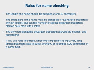 © Ian Sommerville 2018:Reliable Programming
Rules for name checking
33
• The length of a name should be between 2 and 40 characters.
• The characters in the name must be alphabetic or alphabetic characters
with an accent, plus a small number of special separator characters.
Names must start with a letter.
• The only non-alphabetic separator characters allowed are hyphen, and
apostrophe.
• If you use rules like these, it becomes impossible to input very long
strings that might lead to buffer overﬂow, or to embed SQL commands in
a name ﬁeld.
 