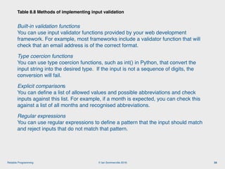 © Ian Sommerville 2018:Reliable Programming
Built-in validation functions 
You can use input validator functions provided by your web development
framework. For example, most frameworks include a validator function that will
check that an email address is of the correct format.
Type coercion functions 
You can use type coercion functions, such as int() in Python, that convert the
input string into the desired type. If the input is not a sequence of digits, the
conversion will fail.
Explicit comparisons 
You can deﬁne a list of allowed values and possible abbreviations and check
inputs against this list. For example, if a month is expected, you can check this
against a list of all months and recognised abbreviations.
Regular expressions 
You can use regular expressions to deﬁne a pattern that the input should match
and reject inputs that do not match that pattern.
Table 8.8 Methods of implementing input validation
34
 