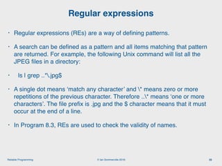 © Ian Sommerville 2018:Reliable Programming
Regular expressions
35
• Regular expressions (REs) are a way of deﬁning patterns.
• A search can be deﬁned as a pattern and all items matching that pattern
are returned. For example, the following Unix command will list all the
JPEG ﬁles in a directory:
• ls | grep ..*.jpg$
• A single dot means ‘match any character’ and * means zero or more
repetitions of the previous character. Therefore ..* means ‘one or more
characters’. The ﬁle preﬁx is .jpg and the $ character means that it must
occur at the end of a line.
• In Program 8.3, REs are used to check the validity of names.
 