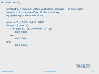© Ian Sommerville 2018:Reliable Programming
def namecheck (s):
# checks that a name only includes alphabetic characters, -, or single quote
# names must be between 2 and 40 characters long
# quoted strings and -- are disallowed
namex = r"^[a-zA-Z][a-zA-Z-']{1,39}$"
if re.match (namex, s):
if re.search ("'.*'", s) or re.search ("--", s):
return False
else:
return True
else:
return False
36
Program 8.3 A name
checking function
 