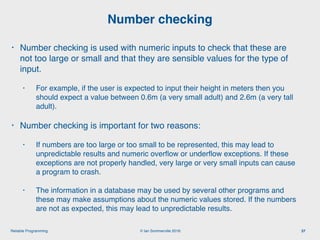 © Ian Sommerville 2018:Reliable Programming
Number checking
37
• Number checking is used with numeric inputs to check that these are
not too large or small and that they are sensible values for the type of
input.
• For example, if the user is expected to input their height in meters then you
should expect a value between 0.6m (a very small adult) and 2.6m (a very tall
adult).
• Number checking is important for two reasons:
• If numbers are too large or too small to be represented, this may lead to
unpredictable results and numeric overﬂow or underﬂow exceptions. If these
exceptions are not properly handled, very large or very small inputs can cause
a program to crash.
• The information in a database may be used by several other programs and
these may make assumptions about the numeric values stored. If the numbers
are not as expected, this may lead to unpredictable results.
 