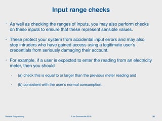 © Ian Sommerville 2018:Reliable Programming
Input range checks
38
• As well as checking the ranges of inputs, you may also perform checks
on these inputs to ensure that these represent sensible values.
• These protect your system from accidental input errors and may also
stop intruders who have gained access using a legitimate user’s
credentials from seriously damaging their account.
• For example, if a user is expected to enter the reading from an electricity
meter, then you should
• (a) check this is equal to or larger than the previous meter reading and
• (b) consistent with the user’s normal consumption.
 
