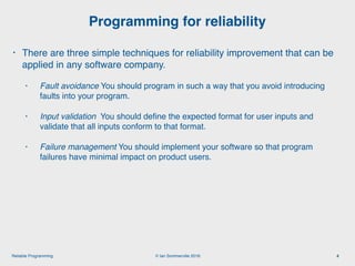 © Ian Sommerville 2018:Reliable Programming
Programming for reliability
4
• There are three simple techniques for reliability improvement that can be
applied in any software company.
• Fault avoidance You should program in such a way that you avoid introducing
faults into your program.
• Input validation You should deﬁne the expected format for user inputs and
validate that all inputs conform to that format.
• Failure management You should implement your software so that program
failures have minimal impact on product users.
 