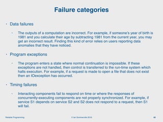 © Ian Sommerville 2018:Reliable Programming
Failure categories
40
• Data failures
• The outputs of a computation are incorrect. For example, if someone’s year of birth is
1981 and you calculate their age by subtracting 1981 from the current year, you may
get an incorrect result. Finding this kind of error relies on users reporting data
anomalies that they have noticed.
• Program exceptions
• The program enters a state where normal continuation is impossible. If these
exceptions are not handled, then control is transferred to the run-time system which
halts execution. For example, if a request is made to open a ﬁle that does not exist
then an IOexception has occurred.
• Timing failures
• Interacting components fail to respond on time or where the responses of
concurrently-executing components are not properly synchronized. For example, if
service S1 depends on service S2 and S2 does not respond to a request, then S1
will fail.
 