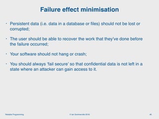 © Ian Sommerville 2018:Reliable Programming
Failure effect minimisation
41
• Persistent data (i.e. data in a database or ﬁles) should not be lost or
corrupted;
• The user should be able to recover the work that they’ve done before
the failure occurred;
• Your software should not hang or crash;
• You should always ‘fail secure’ so that conﬁdential data is not left in a
state where an attacker can gain access to it.
 