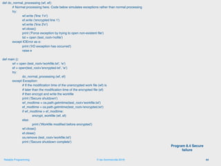 © Ian Sommerville 2018:Reliable Programming
def do_normal_processing (wf, ef):
# Normal processing here. Code below simulates exceptions rather than normal processing
try:
wf.write ('line 1n')
ef.write ('encrypted line 1')
wf.write ('line 2n')
wf.close()
print ('Force exception by trying to open non-existent ﬁle')
tst = open (test_root+'noﬁle')
except IOError as e:
print ('I/O exception has occurred')
raise e
def main ():
wf = open (test_root+'workﬁle.txt', 'w')
ef = open(test_root+'encrypted.txt', 'w')
try:
do_normal_processing (wf, ef)
except Exception:
# If the modiﬁcation time of the unencrypted work ﬁle (wf) is
# later than the modiﬁcation time of the encrypted ﬁle (ef)
# then encrypt and write the workﬁle
print ('Secure shutdown')
wf_modtime = os.path.getmtime(test_root+'workﬁle.txt')
ef_modtime = os.path.getmtime(test_root+'encrypted.txt')
if wf_modtime > ef_modtime:
encrypt_workﬁle (wf, ef)
else:
print ('Workﬁle modiﬁed before encrypted')
wf.close()
ef.close()
os.remove (test_root+'workﬁle.txt')
print ('Secure shutdown complete')
44
Program 8.4 Secure
failure
 