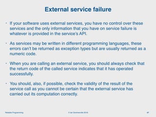 © Ian Sommerville 2018:Reliable Programming
External service failure
47
• If your software uses external services, you have no control over these
services and the only information that you have on service failure is
whatever is provided in the service’s API.
• As services may be written in different programming languages, these
errors can’t be returned as exception types but are usually returned as a
numeric code.
• When you are calling an external service, you should always check that
the return code of the called service indicates that it has operated
successfully.
• You should, also, if possible, check the validity of the result of the
service call as you cannot be certain that the external service has
carried out its computation correctly.
 