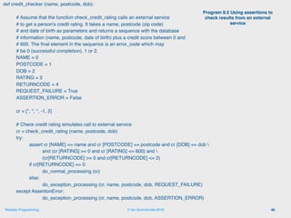 © Ian Sommerville 2018:Reliable Programming
def credit_checker (name, postcode, dob):
# Assume that the function check_credit_rating calls an external service
# to get a person's credit rating. It takes a name, postcode (zip code)
# and date of birth as parameters and returns a sequence with the database
# information (name, postcode, date of birth) plus a credit score between 0 and
# 600. The ﬁnal element in the sequence is an error_code which may
# be 0 (successful completion), 1 or 2.
NAME = 0
POSTCODE = 1
DOB = 2
RATING = 3
RETURNCODE = 4
REQUEST_FAILURE = True
ASSERTION_ERROR = False
cr = ['', '', '', -1, 2]
# Check credit rating simulates call to external service
cr = check_credit_rating (name, postcode, dob)
try:
assert cr [NAME] == name and cr [POSTCODE] == postcode and cr [DOB] == dob 
and (cr [RATING] >= 0 and cr [RATING] <= 600) and 
(cr[RETURNCODE] >= 0 and cr[RETURNCODE] <= 2)
if cr[RETURNCODE] == 0:
do_normal_processing (cr)
else:
do_exception_processing (cr, name, postcode, dob, REQUEST_FAILURE)
except AssertionError:
do_exception_processing (cr, name, postcode, dob, ASSERTION_ERROR)
48
Program 8.5 Using assertions to
check results from an external
service
 
