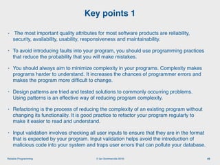© Ian Sommerville 2018:Reliable Programming
Key points 1
49
• The most important quality attributes for most software products are reliability,
security, availability, usability, responsiveness and maintainability.
• To avoid introducing faults into your program, you should use programming practices
that reduce the probability that you will make mistakes.
• You should always aim to minimize complexity in your programs. Complexity makes
programs harder to understand. It increases the chances of programmer errors and
makes the program more difﬁcult to change.
• Design patterns are tried and tested solutions to commonly occurring problems.
Using patterns is an effective way of reducing program complexity.
• Refactoring is the process of reducing the complexity of an existing program without
changing its functionality. It is good practice to refactor your program regularly to
make it easier to read and understand.
• Input validation involves checking all user inputs to ensure that they are in the format
that is expected by your program. Input validation helps avoid the introduction of
malicious code into your system and traps user errors that can pollute your database.
 