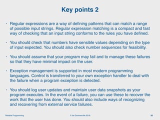 © Ian Sommerville 2018:Reliable Programming
Key points 2
50
• Regular expressions are a way of deﬁning patterns that can match a range
of possible input strings. Regular expression matching is a compact and fast
way of checking that an input string conforms to the rules you have deﬁned.
• You should check that numbers have sensible values depending on the type
of input expected. You should also check number sequences for feasibility.
• You should assume that your program may fail and to manage these failures
so that they have minimal impact on the user.
• Exception management is supported in most modern programming
languages. Control is transferred to your own exception handler to deal with
the failure when a program exception is detected.
• You should log user updates and maintain user data snapshots as your
program executes. In the event of a failure, you can use these to recover the
work that the user has done. You should also include ways of recognizing
and recovering from external service failures.
 