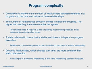 © Ian Sommerville 2018:Reliable Programming
Program complexity
7
• Complexity is related to the number of relationships between elements in a
program and the type and nature of these relationships
• The number of relationships between entities is called the coupling. The
higher the coupling, the more complex the system.
• The shaded node in Figure 8.3 has a relatively high coupling because it has
relationships with six other nodes.
• A static relationship is one that is stable and does not depend on program
execution.
• Whether or not one component is part of another component is a static relationship.
• Dynamic relationships, which change over time, are more complex than
static relationships.
• An example of a dynamic relationship is the ‘calls’ relationship between functions.
 