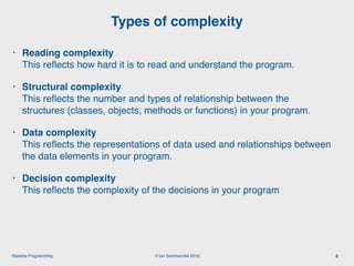 © Ian Sommerville 2018:Reliable Programming
Types of complexity
8
• Reading complexity 
This reﬂects how hard it is to read and understand the program.
• Structural complexity 
This reﬂects the number and types of relationship between the
structures (classes, objects, methods or functions) in your program.
• Data complexity 
This reﬂects the representations of data used and relationships between
the data elements in your program.
• Decision complexity 
This reﬂects the complexity of the decisions in your program
 