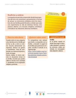 2
Lección 3. La posibilidad de contribuir a un mundo mejor Ahorrarnos algunos problemas
Conciencia social
Escribe en un minuto
qué te llevas de la lecciónReafirmo y ordeno
La empatía nos permite comprender desde la perspec-
tiva del otro sus emociones, pensamientos y formas
de actuar. La convivencia cotidiana entre los miem-
bros de una familia puede llevarlos a olvidar que cada
uno experimenta la vida de distintas formas. Una
postura abierta a la escucha empática contribuye
a fortalecer las relaciones afectivas familiares.
Para tu vida diaria
Cuando estés en casa, pregunta
a los miembros de tu familia qué
tal fue su día y cómo se sien-
ten. Escucha atentamente sus
repuestas, observa sus gestos
y movimientos. Trata de com-
prendersusmanerasdepensary
sentir, sin juzgar.
Intenta realizar el mismo ejer-
cicio en situaciones tensas en
tu familia, recuerda que puedes
utilizar la técnica de la actividad
1, ayudándote con la respiración
relajada y profunda.
CONCEPTO CLAVE
Familia:
Es el primer espacio en
donde tiene lugar el desa-
rrollo individual y social de
las personas, unidas por
vínculos de consanguini-
dad,adopciónoalianza.
¿Quieres saber más?
Te compartimos este artículo
para leerlo o compartirlo con tu
familia, y descubrir el papel de
las familias para potenciar la em-
patía, consulta el artículo en la
siguiente liga:
http://faros.hsjdbcn.org/es/
articulo/pueden-hacer-fami-
lias-potenciar-empatia-autono-
mia-emocional
 