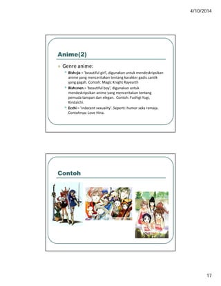 4/10/2014
17
Anime(2)
 Genre anime: Genre anime:
• Bishojo = 'beautiful girl', digunakan untuk mendeskripsikan 
anime yang menceritakan tentang karakter gadis cantik 
yang gagah. Contoh: Magic Knight Rayearth
• Bishonen = 'beautiful boy', digunakan untuk 
mendeskripsikan anime yang menceritakan tentang 
pemuda tampan dan elegan.  Contoh: Fushigi Yugi, 
Kindaichi.
• Ecchi = 'indecent sexuality'. Seperti: humor seks remaja. 
Contohnya: Love Hina.
Contoh
 