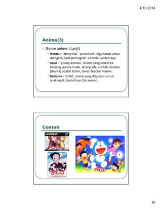 4/10/2014
18
Anime(3)
 Genre anime: (Lanjt) Genre anime: (Lanjt)
•Hentai = 'abnormal', 'perverted', digunakan untuk 
mengacu pada pornografi. Contoh: Golden Boy
•Josei = 'young woman', Anime yang bercerita 
tentang wanita muda. Jarang ada, contoh dorama 
(drama) adalah Oshin, Great Teacher Naomi.
•Kodomo = 'child', anime yang ditujukan untuk 
anak kecil. Contohnya: Doraemon.
Contoh
 
