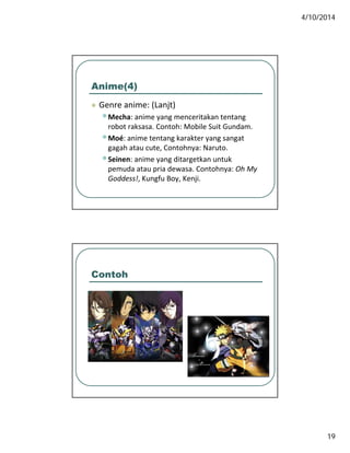 4/10/2014
19
Anime(4)
 Genre anime: (Lanjt) Genre anime: (Lanjt)
•Mecha: anime yang menceritakan tentang 
robot raksasa. Contoh: Mobile Suit Gundam.
•Moé: anime tentang karakter yang sangat 
gagah atau cute, Contohnya: Naruto.
•Seinen anime yang ditargetkan untuk•Seinen: anime yang ditargetkan untuk 
pemuda atau pria dewasa. Contohnya: Oh My 
Goddess!, Kungfu Boy, Kenji.
Contoh
 