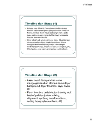 4/10/2014
22
Timeline dan Stage (1)
 Animasi yang dibuat di Flash diorganisasikan dengan y g g g
timeline (representasi grafik yang terdiri dari kumpulan 
frame). Animasi dapat dibuat pada single frame pada 
suatu waktu, dengan menambahkan key frames pada 
timeline secara sekuensial.
 Stage adalah sub‐window di mana frame dibuat dengan 
menggambarkan objek. Objek dapat dibuat dengan 
menggunakan drawingtool (hampir sama dengan 
Illustrator dan Corel), import dari aplikasi lain (BMP, JPG, 
PNG, fasilitas auto‐trace), animasi text (outline font).
Timeline dan Stage (2)
 Layer dapat dipergunakan untuk Layer dapat dipergunakan untuk
mengorganisasikan elemen frame (layer
background, layer tanaman, layer awan,
dll
 Flash interface berisi vector drawing tool,
h t f ll t ( l i ihost of palletes (colour mixing,
alignment, applying transformations,
setting typographics options, dll)
 