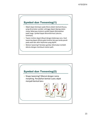 4/10/2014
23
Symbol dan Tweening(1)
 Objek dapat disimpan pada library dalam bentuk khusus, j p p p y
yang dinamakan symbol, sehingga dapat dipergunakan 
ulang. Beberapa instance symbol dapat ditempatkan 
pada stage. Symbol dapat ditransformasi (ukuran, 
orientasi).
 Tween motion dapat dibuat dengan beberapa cara. Hasil 
tweening dapat dilihat pada timeline berupa tanda panah 
pada awal dan akhir keyframe yang dipilih.
 Motion tweening? Gerakan gambar ditentukan terlebih 
dahulu dengan membuat motion path. 
Symbol dan Tweening(2)
 Shape tweening? Dikenal dengan nama S ape ee g e a de ga a a
morphing. Perubahan bentuk suatu objek 
menjadi bentuk baru.
 